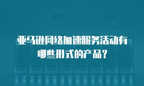 亚马逊网络加速服务活动有哪些形式的产品？