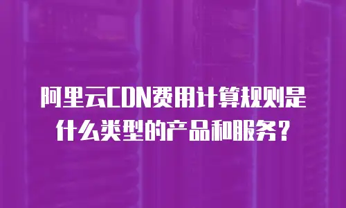 阿里云CDN费用计算规则是什么类型的产品和服务？