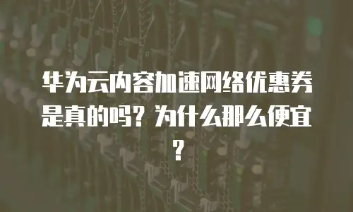 华为云内容加速网络优惠券是真的吗？为什么那么便宜？
