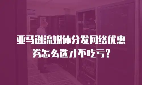 亚马逊流媒体分发网络优惠券怎么选才不吃亏？