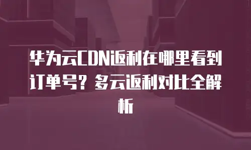 华为云CDN返利在哪里看到订单号？多云返利对比全解析