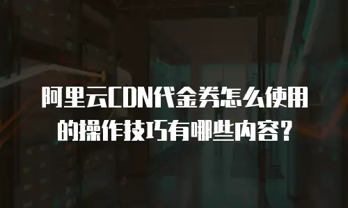 阿里云CDN代金券怎么使用的操作技巧有哪些内容？