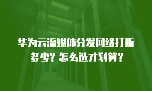 华为云流媒体分发网络打折多少？怎么选才划算？