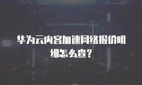 华为云内容加速网络报价明细怎么查？