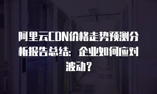 阿里云CDN价格走势预测分析报告总结：企业如何应对波动？