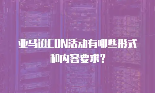 亚马逊CDN活动有哪些形式和内容要求？