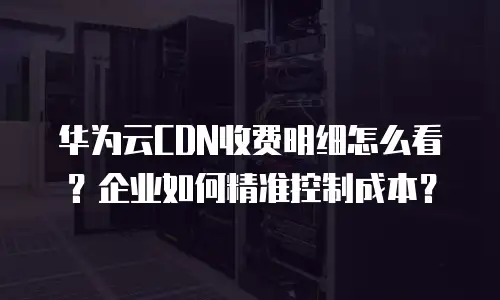 华为云CDN收费明细怎么看？企业如何精准控制成本？