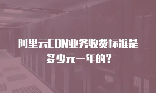 阿里云CDN业务收费标准是多少元一年的？