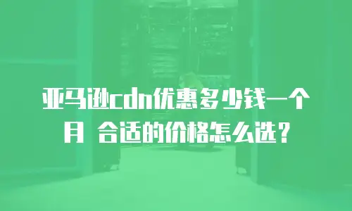 亚马逊cdn优惠多少钱一个月 合适的价格怎么选？
