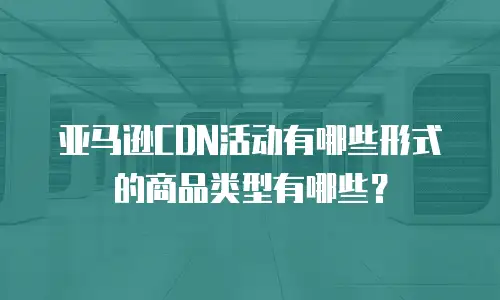 亚马逊CDN活动有哪些形式的商品类型有哪些？