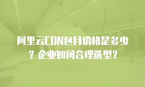 阿里云CDN包月价格是多少？企业如何合理选型？