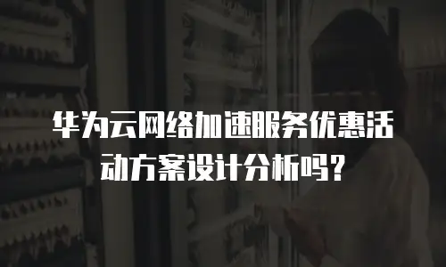 华为云网络加速服务优惠活动方案设计分析吗？