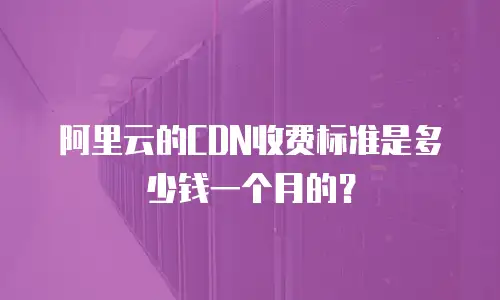 阿里云的CDN收费标准是多少钱一个月的？