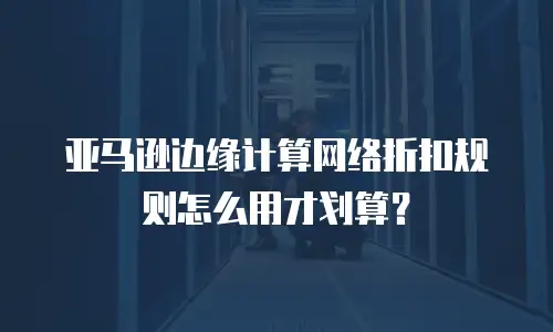 亚马逊边缘计算网络折扣规则怎么用才划算？