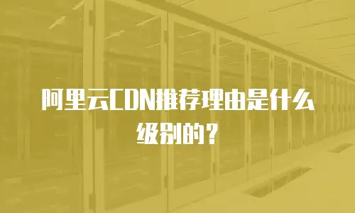 阿里云CDN推荐理由是什么级别的？