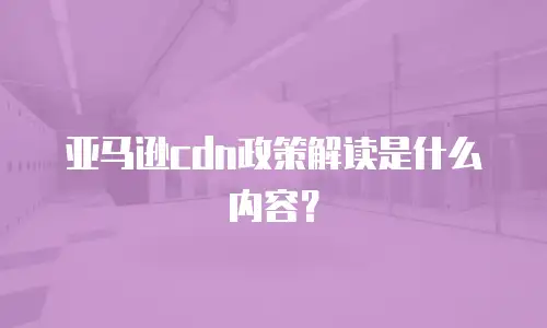 亚马逊cdn政策解读是什么内容？