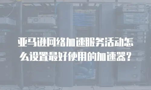 亚马逊网络加速服务活动怎么设置最好使用的加速器？