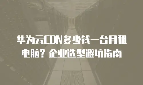 华为云CDN多少钱一台月租电脑？企业选型避坑指南