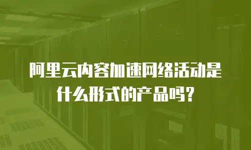 阿里云内容加速网络活动是什么形式的产品吗？