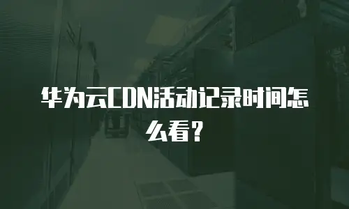 华为云CDN活动记录时间怎么看？