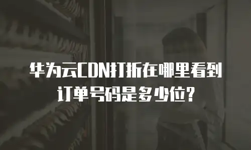 华为云CDN打折在哪里看到订单号码是多少位？