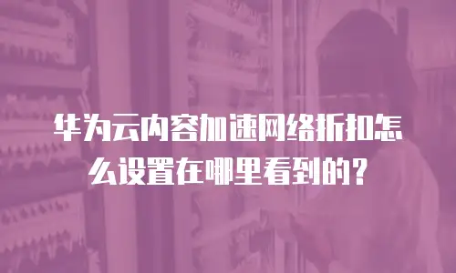 华为云内容加速网络折扣怎么设置在哪里看到的？