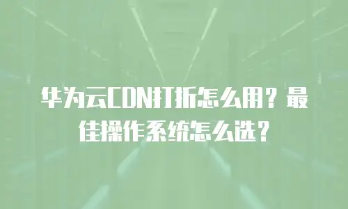 华为云CDN打折怎么用？最佳操作系统怎么选？