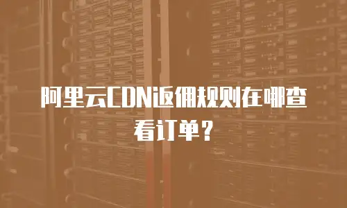 阿里云CDN返佣规则在哪查看订单？