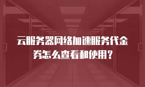 云服务器网络加速服务代金券怎么查看和使用？