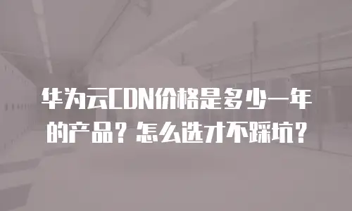 华为云CDN价格是多少一年的产品？怎么选才不踩坑？