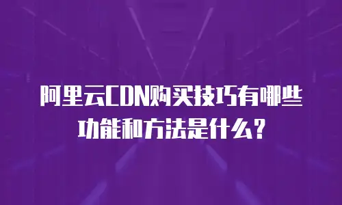 阿里云CDN购买技巧有哪些功能和方法是什么？