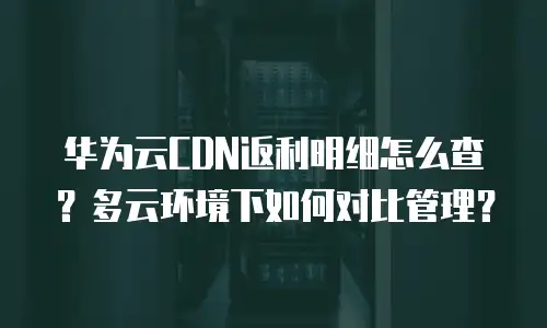华为云CDN返利明细怎么查？多云环境下如何对比管理？