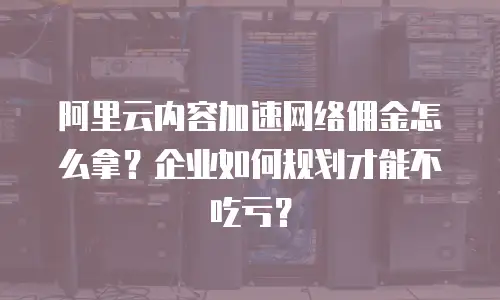 阿里云内容加速网络佣金怎么拿？企业如何规划才能不吃亏？