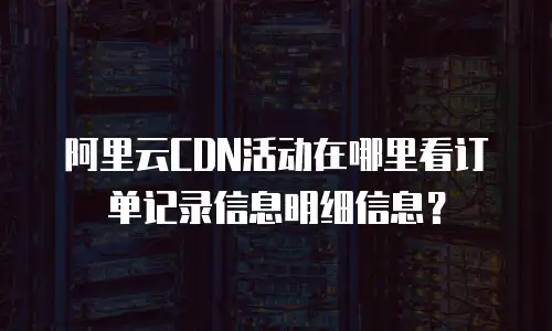 阿里云CDN活动在哪里看订单记录信息明细信息？