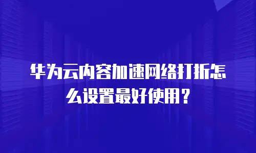 华为云内容加速网络打折怎么设置最好使用？