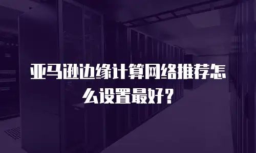 亚马逊边缘计算网络推荐怎么设置最好？