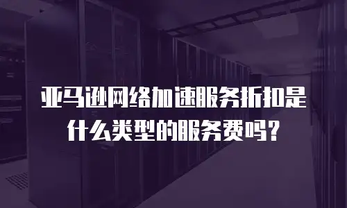 亚马逊网络加速服务折扣是什么类型的服务费吗？