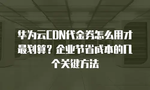 华为云CDN代金券怎么用才最划算？企业节省成本的几个关键方法