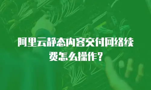 阿里云静态内容交付网络续费怎么操作？