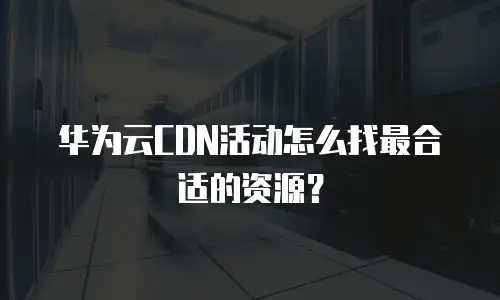 华为云CDN活动怎么找最合适的资源？