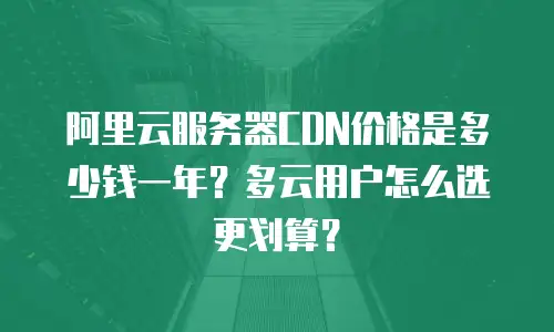 阿里云服务器CDN价格是多少钱一年？多云用户怎么选更划算？