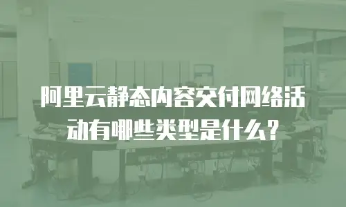 阿里云静态内容交付网络活动有哪些类型是什么？
