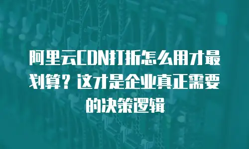 阿里云CDN打折怎么用才最划算？这才是企业真正需要的决策逻辑