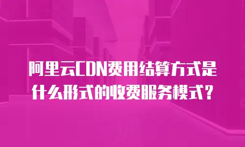 阿里云CDN费用结算方式是什么形式的收费服务模式？