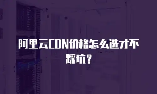 阿里云CDN价格怎么选才不踩坑？