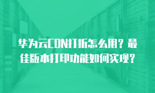 华为云CDN打折怎么用？最佳版本打印功能如何实现？