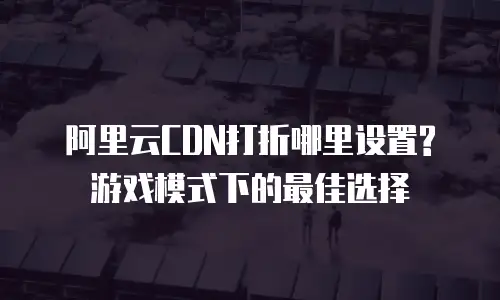 阿里云CDN打折哪里设置?游戏模式下的最佳选择