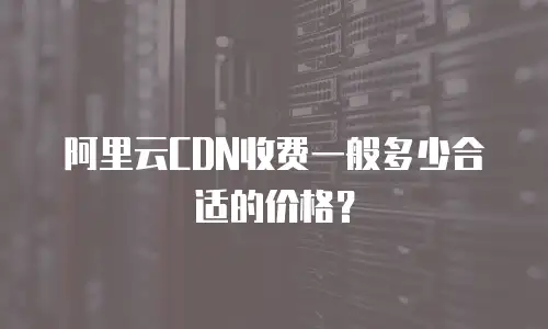 阿里云CDN收费一般多少合适的价格？