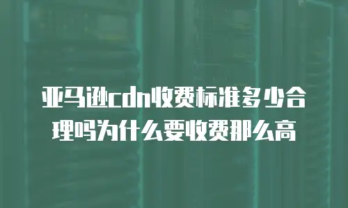 亚马逊cdn收费标准多少合理吗为什么要收费那么高