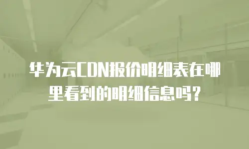 华为云CDN报价明细表在哪里看到的明细信息吗？